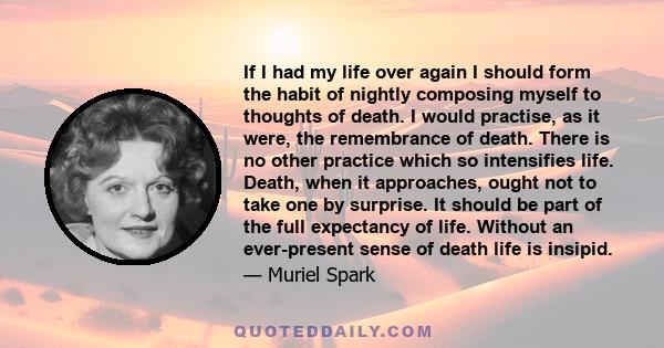 If I had my life over again I should form the habit of nightly composing myself to thoughts of death. I would practise, as it were, the remembrance of death. There is no other practice which so intensifies life. Death,