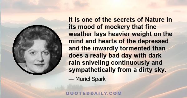 It is one of the secrets of Nature in its mood of mockery that fine weather lays heavier weight on the mind and hearts of the depressed and the inwardly tormented than does a really bad day with dark rain sniveling