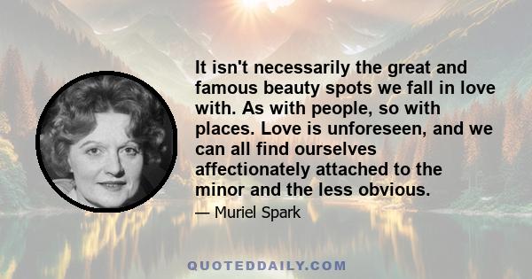 It isn't necessarily the great and famous beauty spots we fall in love with. As with people, so with places. Love is unforeseen, and we can all find ourselves affectionately attached to the minor and the less obvious.