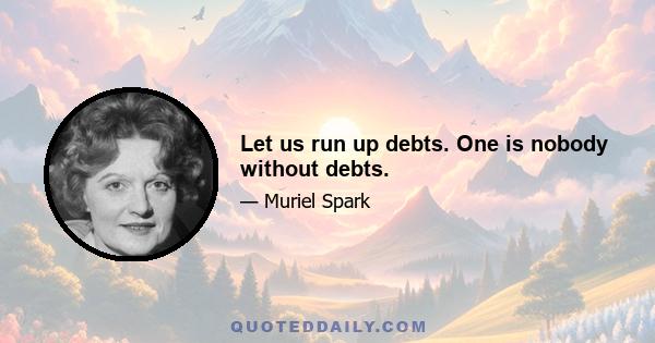 Let us run up debts. One is nobody without debts.