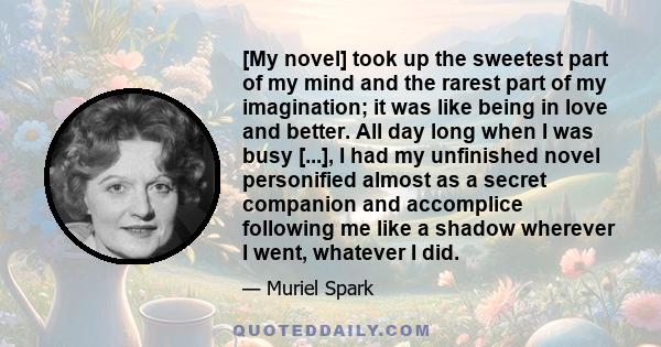 [My novel] took up the sweetest part of my mind and the rarest part of my imagination; it was like being in love and better. All day long when I was busy [...], I had my unfinished novel personified almost as a secret