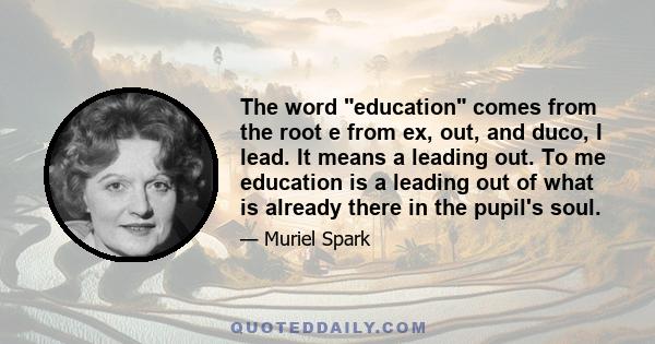 The word education comes from the root e from ex, out, and duco, I lead. It means a leading out. To me education is a leading out of what is already there in the pupil's soul.