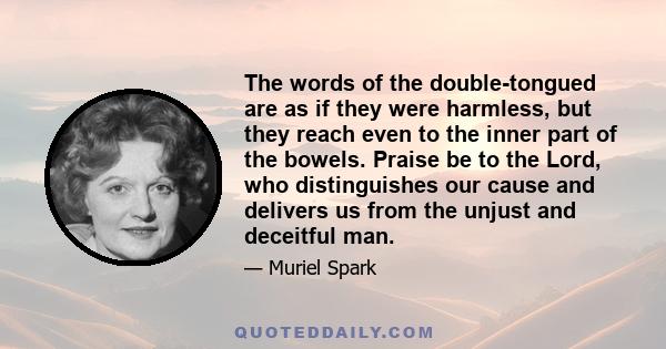 The words of the double-tongued are as if they were harmless, but they reach even to the inner part of the bowels. Praise be to the Lord, who distinguishes our cause and delivers us from the unjust and deceitful man.