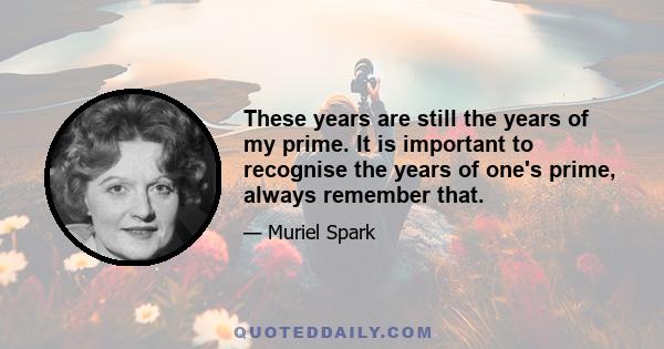 These years are still the years of my prime. It is important to recognise the years of one's prime, always remember that.