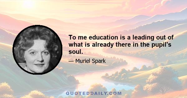 To me education is a leading out of what is already there in the pupil's soul.