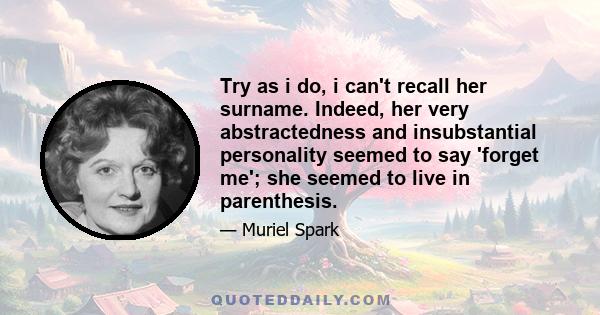 Try as i do, i can't recall her surname. Indeed, her very abstractedness and insubstantial personality seemed to say 'forget me'; she seemed to live in parenthesis.