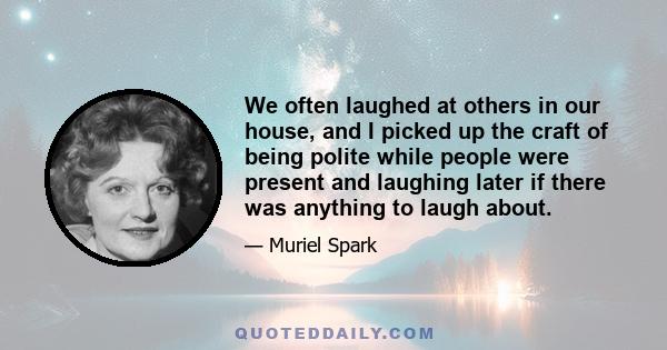 We often laughed at others in our house, and I picked up the craft of being polite while people were present and laughing later if there was anything to laugh about.