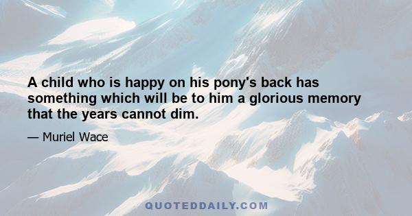 A child who is happy on his pony's back has something which will be to him a glorious memory that the years cannot dim.