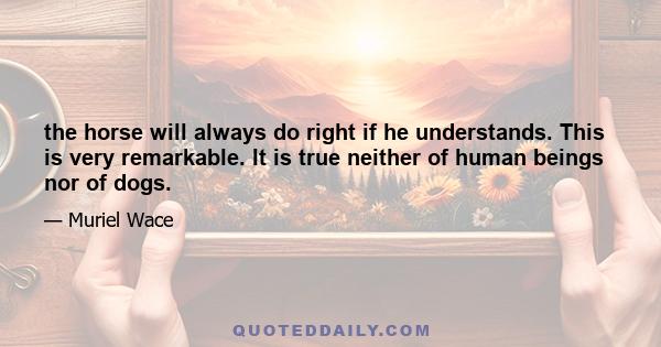 the horse will always do right if he understands. This is very remarkable. It is true neither of human beings nor of dogs.