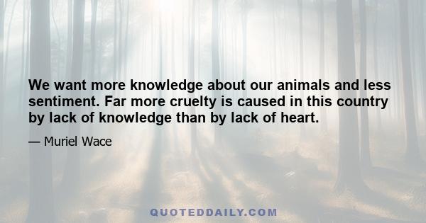 We want more knowledge about our animals and less sentiment. Far more cruelty is caused in this country by lack of knowledge than by lack of heart.