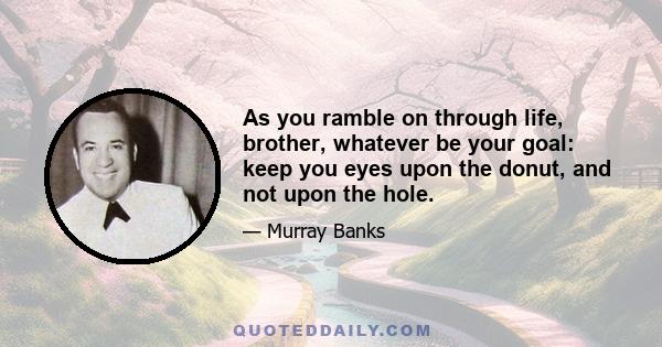 As you ramble on through life, brother, whatever be your goal: keep you eyes upon the donut, and not upon the hole.