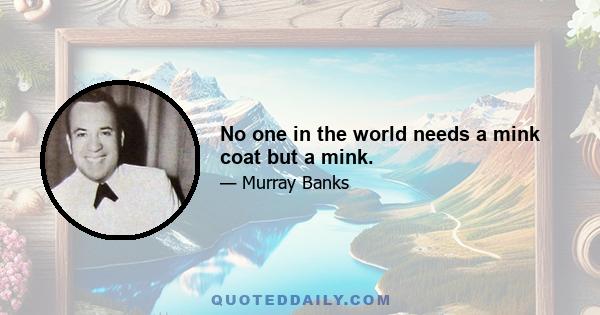 No one in the world needs a mink coat but a mink.