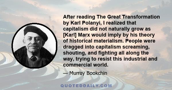 After reading The Great Transformation by Karl Polanyi, I realized that capitalism did not naturally grow as [Karl] Marx would imply by his theory of historical materialism. People were dragged into capitalism