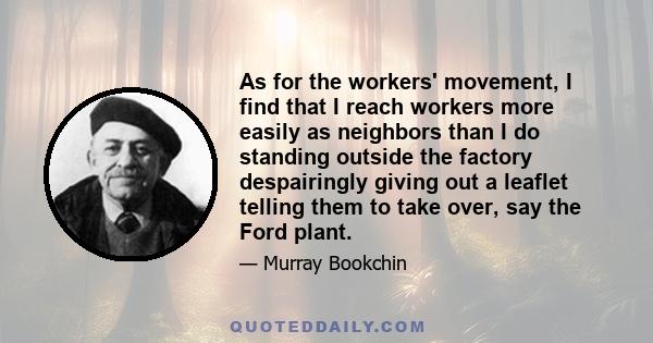 As for the workers' movement, I find that I reach workers more easily as neighbors than I do standing outside the factory despairingly giving out a leaflet telling them to take over, say the Ford plant.