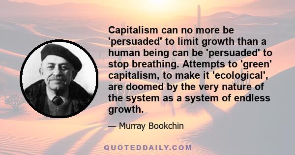 Capitalism can no more be 'persuaded' to limit growth than a human being can be 'persuaded' to stop breathing. Attempts to 'green' capitalism, to make it 'ecological', are doomed by the very nature of the system as a