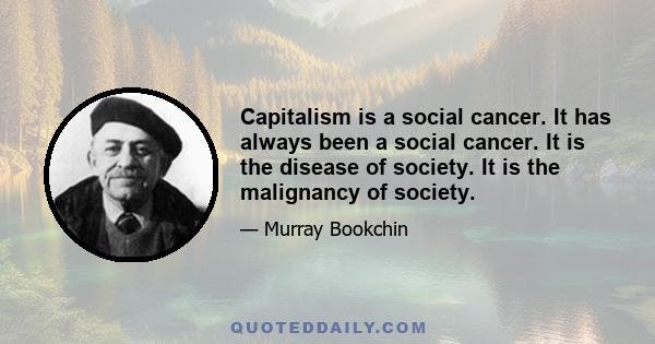 Capitalism is a social cancer. It has always been a social cancer. It is the disease of society. It is the malignancy of society.