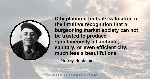 City planning finds its validation in the intuitive recognition that a burgeoning market society can not be trusted to produce spontaneously a habitable, sanitary, or even efficient city, much less a beautiful one.