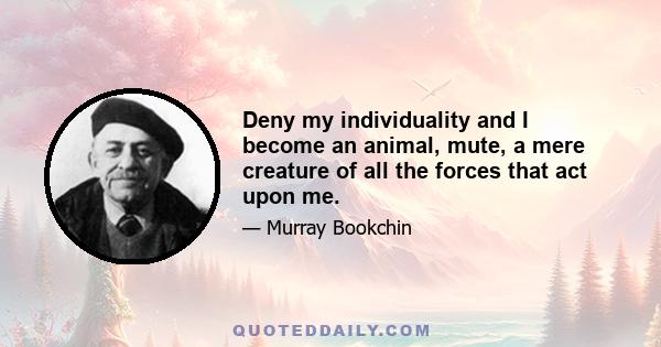 Deny my individuality and I become an animal, mute, a mere creature of all the forces that act upon me.