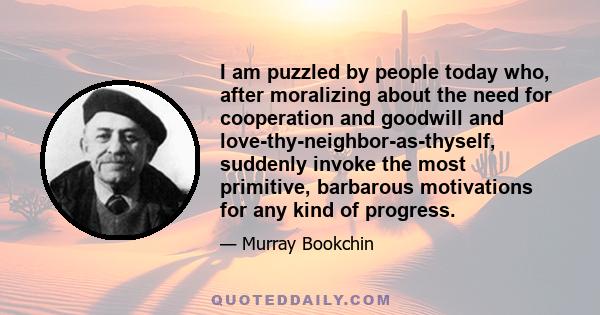 I am puzzled by people today who, after moralizing about the need for cooperation and goodwill and love-thy-neighbor-as-thyself, suddenly invoke the most primitive, barbarous motivations for any kind of progress.