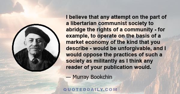 I believe that any attempt on the part of a libertarian communist society to abridge the rights of a community - for example, to operate on the basis of a market economy of the kind that you describe - would be