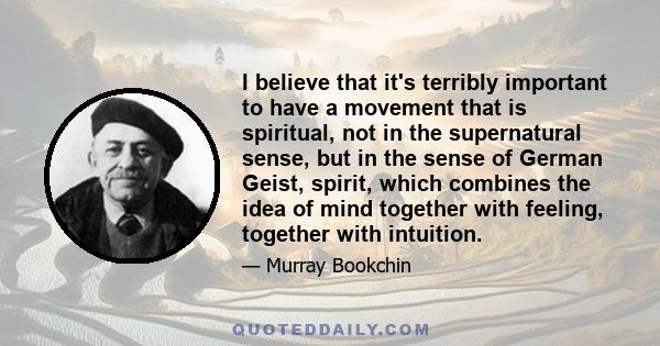 I believe that it's terribly important to have a movement that is spiritual, not in the supernatural sense, but in the sense of German Geist, spirit, which combines the idea of mind together with feeling, together with