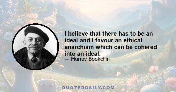 I believe that there has to be an ideal and I favour an ethical anarchism which can be cohered into an ideal.