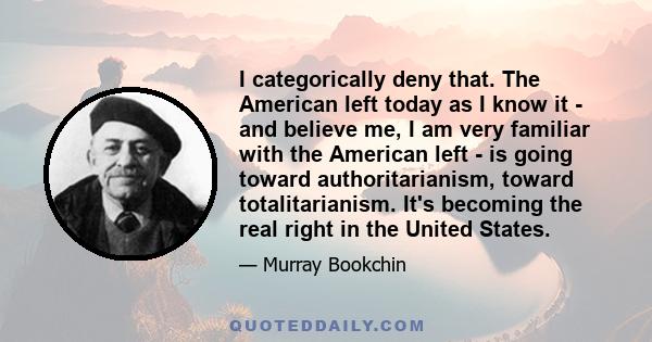 I categorically deny that. The American left today as I know it - and believe me, I am very familiar with the American left - is going toward authoritarianism, toward totalitarianism. It's becoming the real right in the 