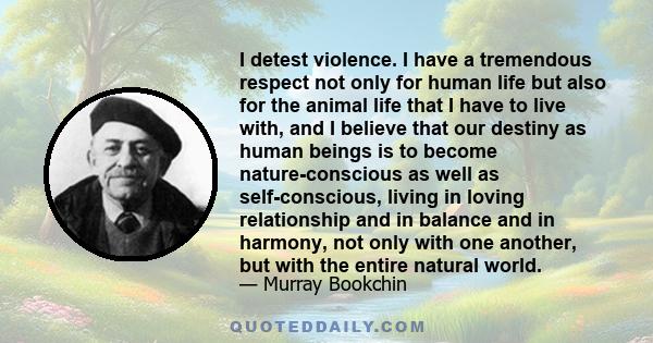 I detest violence. I have a tremendous respect not only for human life but also for the animal life that I have to live with, and I believe that our destiny as human beings is to become nature-conscious as well as