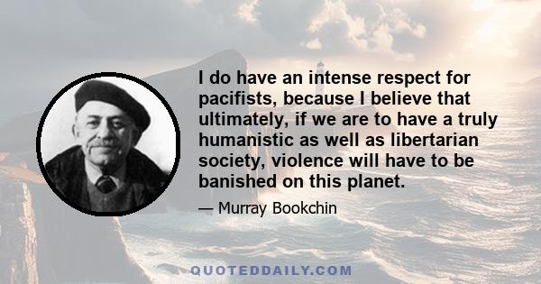 I do have an intense respect for pacifists, because I believe that ultimately, if we are to have a truly humanistic as well as libertarian society, violence will have to be banished on this planet.