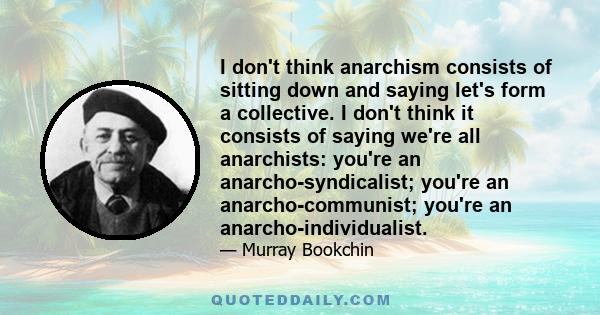 I don't think anarchism consists of sitting down and saying let's form a collective. I don't think it consists of saying we're all anarchists: you're an anarcho-syndicalist; you're an anarcho-communist; you're an