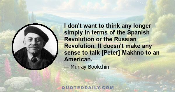 I don't want to think any longer simply in terms of the Spanish Revolution or the Russian Revolution. It doesn't make any sense to talk [Peter] Makhno to an American.