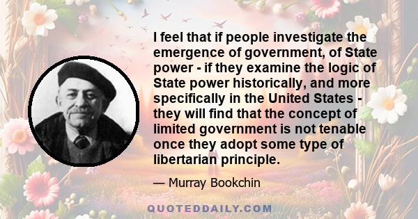 I feel that if people investigate the emergence of government, of State power - if they examine the logic of State power historically, and more specifically in the United States - they will find that the concept of