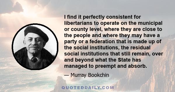 I find it perfectly consistent for libertarians to operate on the municipal or county level, where they are close to the people and where they may have a party or a federation that is made up of the social institutions, 