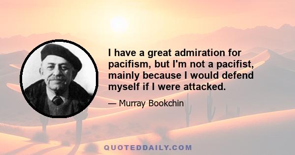 I have a great admiration for pacifism, but I'm not a pacifist, mainly because I would defend myself if I were attacked.