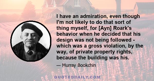 I have an admiration, even though I'm not likely to do that sort of thing myself, for [Ayn] Roark's behavior when he decided that his design was not being followed - which was a gross violation, by the way, of private