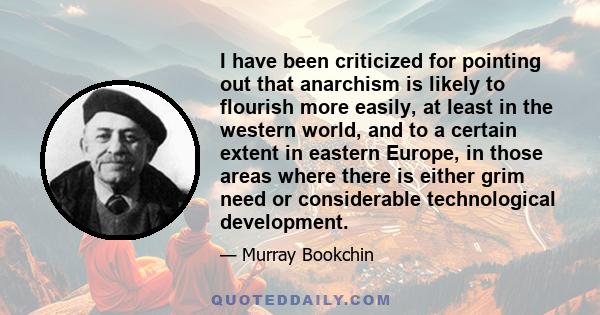 I have been criticized for pointing out that anarchism is likely to flourish more easily, at least in the western world, and to a certain extent in eastern Europe, in those areas where there is either grim need or