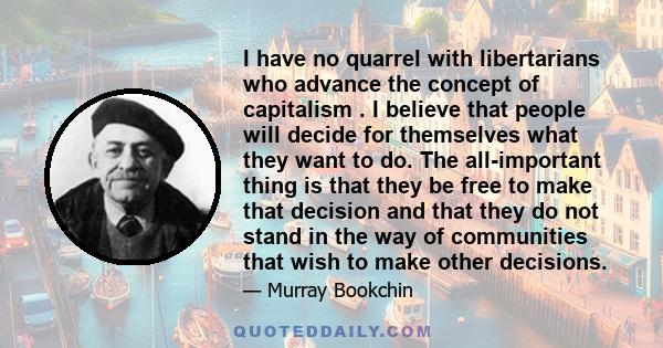 I have no quarrel with libertarians who advance the concept of capitalism . I believe that people will decide for themselves what they want to do. The all-important thing is that they be free to make that decision and