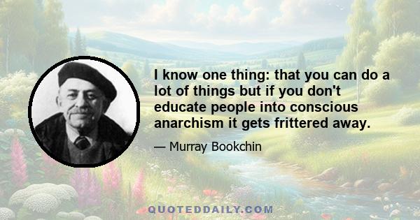 I know one thing: that you can do a lot of things but if you don't educate people into conscious anarchism it gets frittered away.