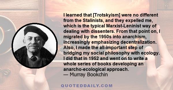 I learned that [Trotskyism] were no different from the Stalinists, and they expelled me, which is the typical Marxist-Leninist way of dealing with dissenters. From that point on, I migrated by the 1950s into anarchism,