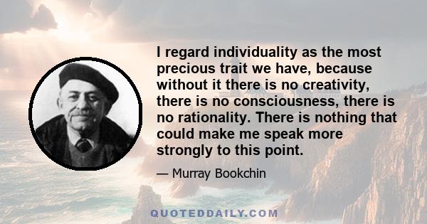 I regard individuality as the most precious trait we have, because without it there is no creativity, there is no consciousness, there is no rationality. There is nothing that could make me speak more strongly to this