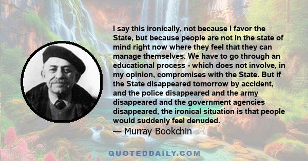 I say this ironically, not because I favor the State, but because people are not in the state of mind right now where they feel that they can manage themselves. We have to go through an educational process - which does