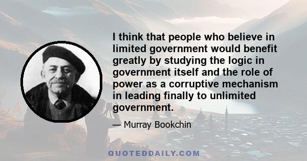 I think that people who believe in limited government would benefit greatly by studying the logic in government itself and the role of power as a corruptive mechanism in leading finally to unlimited government.