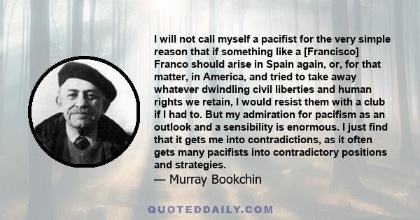 I will not call myself a pacifist for the very simple reason that if something like a [Francisco] Franco should arise in Spain again, or, for that matter, in America, and tried to take away whatever dwindling civil