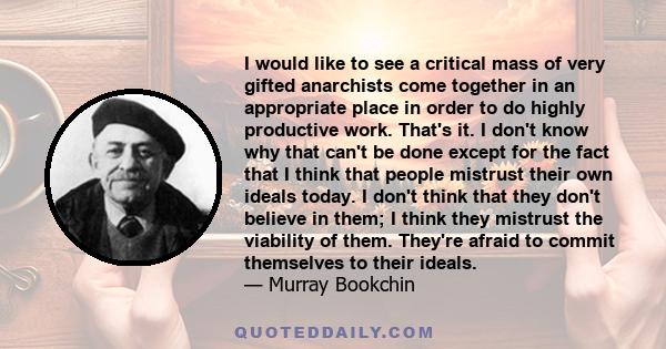 I would like to see a critical mass of very gifted anarchists come together in an appropriate place in order to do highly productive work. That's it. I don't know why that can't be done except for the fact that I think