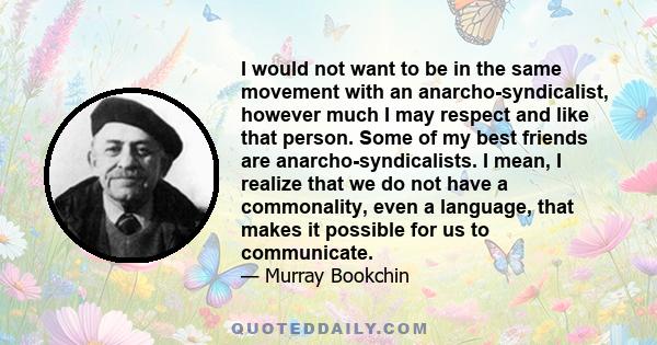 I would not want to be in the same movement with an anarcho-syndicalist, however much I may respect and like that person. Some of my best friends are anarcho-syndicalists. I mean, I realize that we do not have a