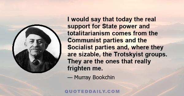 I would say that today the real support for State power and totalitarianism comes from the Communist parties and the Socialist parties and, where they are sizable, the Trotskyist groups. They are the ones that really