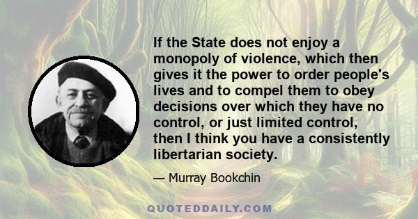 If the State does not enjoy a monopoly of violence, which then gives it the power to order people's lives and to compel them to obey decisions over which they have no control, or just limited control, then I think you