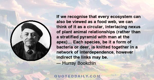 If we recognise that every ecosystem can also be viewed as a food web, we can think of it as a circular, interlacing nexus of plant animal relationships (rather than a stratified pyramid with man at the apex)… Each