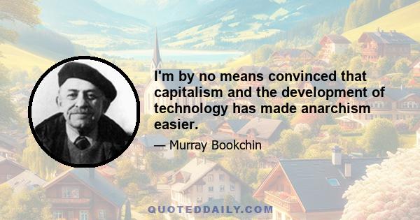 I'm by no means convinced that capitalism and the development of technology has made anarchism easier.