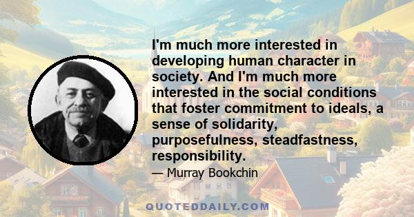 I'm much more interested in developing human character in society. And I'm much more interested in the social conditions that foster commitment to ideals, a sense of solidarity, purposefulness, steadfastness,